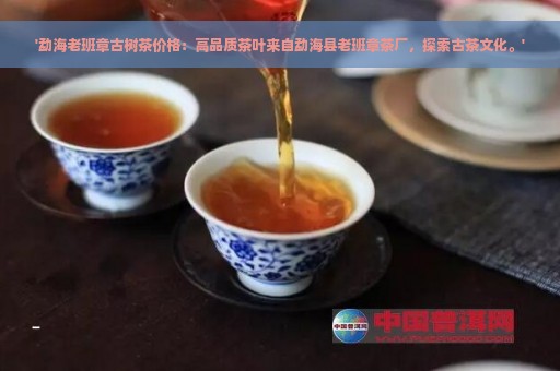 '勐海老班章古树茶价格：高品质茶叶来自勐海县老班章茶厂，探索古茶文化。'