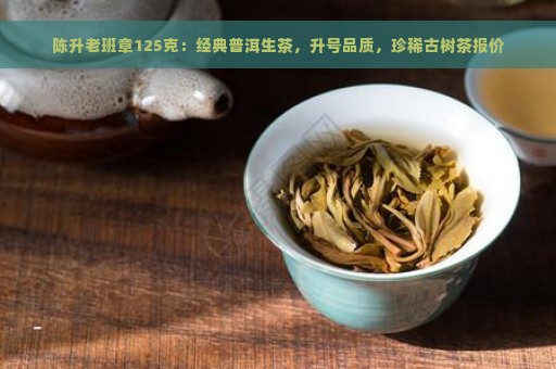 陈升老班章125克：经典普洱生茶，升号品质，珍稀古树茶报价