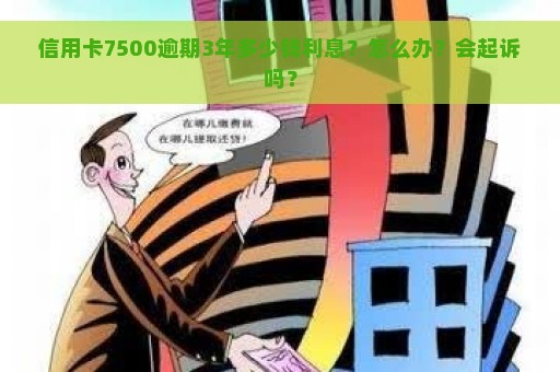 信用卡7500逾期3年多少钱利息？怎么办？会起诉吗？