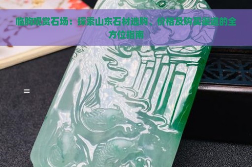 临朐观赏石场：探索山东石材选购、价格及购买渠道的全方位指南