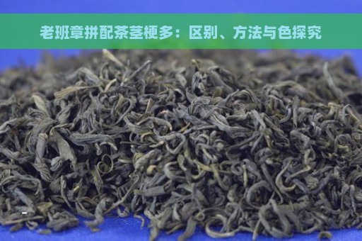 老班章拼配茶茎梗多：区别、方法与色探究