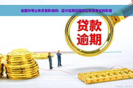 逾期对考公务员有影响吗：探讨信用问题对公务员考试的影响