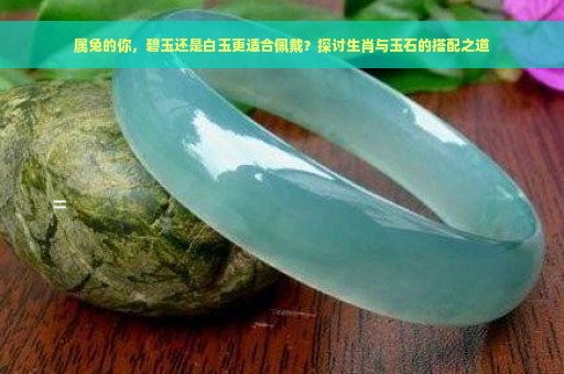 属兔的你，碧玉还是白玉更适合佩戴？探讨生肖与玉石的搭配之道