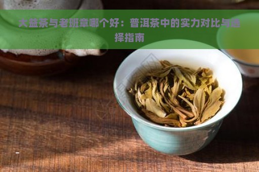 大益茶与老班章哪个好：普洱茶中的实力对比与选择指南