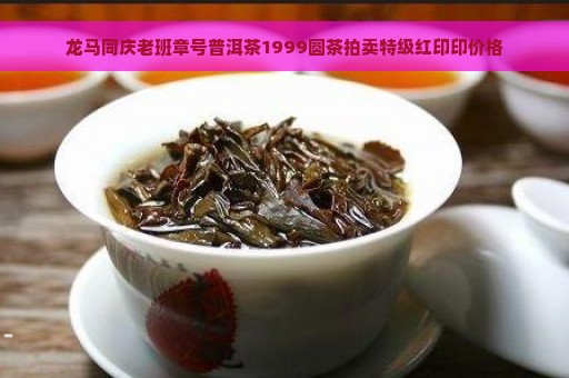 龙马同庆老班章号普洱茶1999圆茶拍卖特级红印印价格