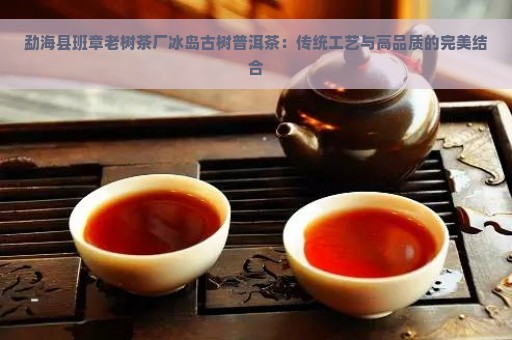 勐海县班章老树茶厂冰岛古树普洱茶：传统工艺与高品质的完美结合