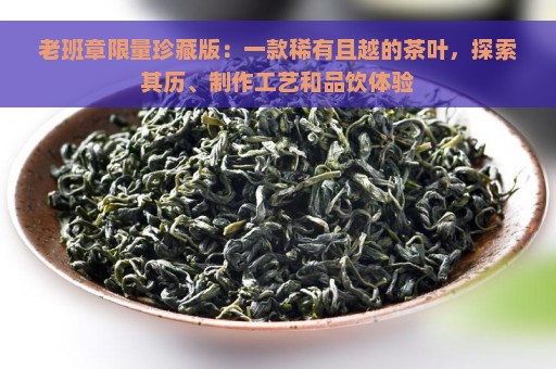 老班章限量珍藏版：一款稀有且越的茶叶，探索其历、制作工艺和品饮体验