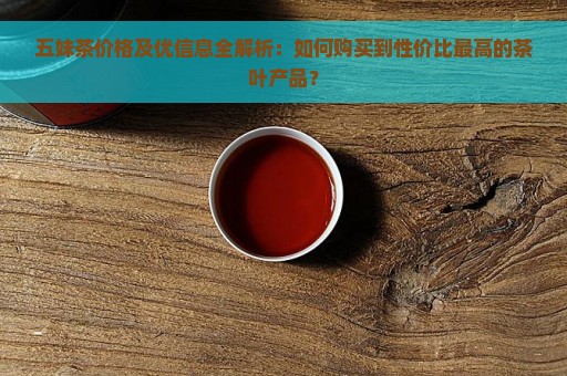 五妹茶价格及优信息全解析：如何购买到性价比最高的茶叶产品？