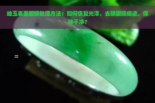 岫玉表面磨损处理方法：如何恢复光泽，去除磨损痕迹，保持干净？