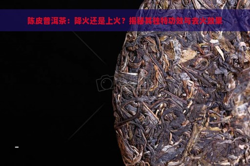 陈皮普洱茶：降火还是上火？揭秘其独特功效与去火效果