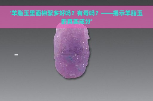 '羊脂玉里面棉絮多好吗？有毒吗？——揭示羊脂玉的真实成分'