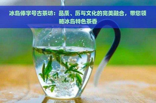 冰岛俸字号古茶坊：品质、历与文化的完美融合，带您领略冰岛特色茶香