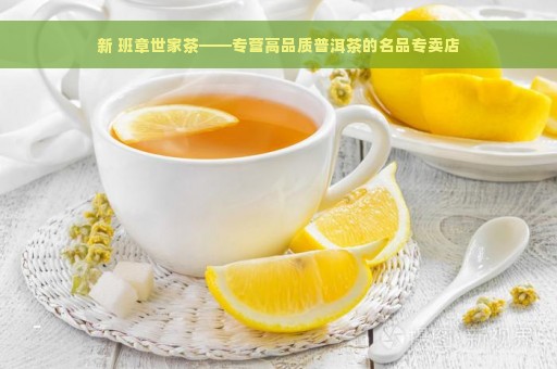 新 班章世家茶——专营高品质普洱茶的名品专卖店