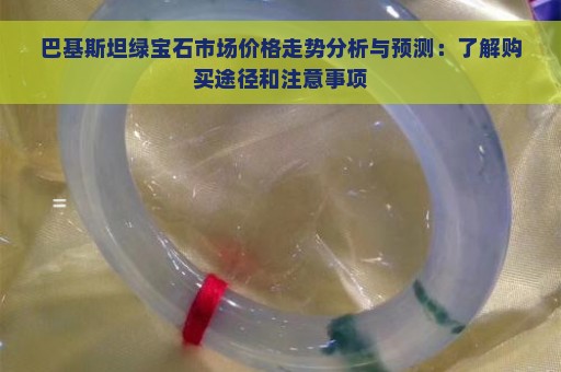 巴基斯坦绿宝石市场价格走势分析与预测：了解购买途径和注意事项