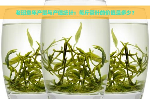 老班章年产量与产值统计：每斤茶叶的价值是多少？