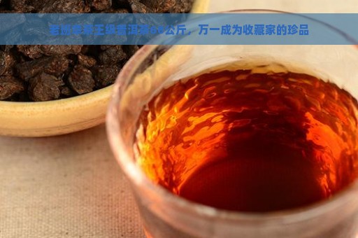 老班章茶王级普洱茶68公斤，万一成为收藏家的珍品