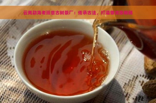 云南勐海老班章古树茶厂：传承古法，打造普洱茶精髓