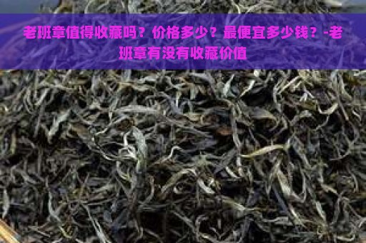 老班章值得收藏吗？价格多少？最便宜多少钱？-老班章有没有收藏价值