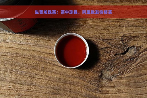 生普龙珠茶：茶中珍品，阿里批发价格实