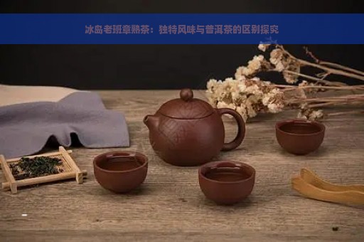 冰岛老班章熟茶：独特风味与普洱茶的区别探究