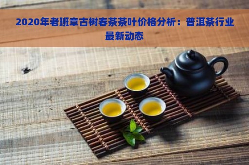 2020年老班章古树春茶茶叶价格分析：普洱茶行业最新动态