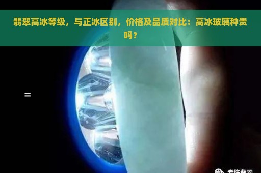 翡翠高冰等级，与正冰区别，价格及品质对比：高冰玻璃种贵吗？