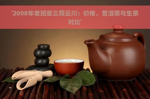 '2008年老班章三爬云川：价格，普洱茶与生茶对比'