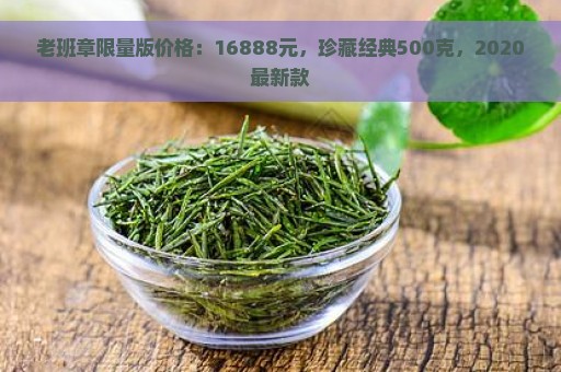 老班章限量版价格：16888元，珍藏经典500克，2020最新款