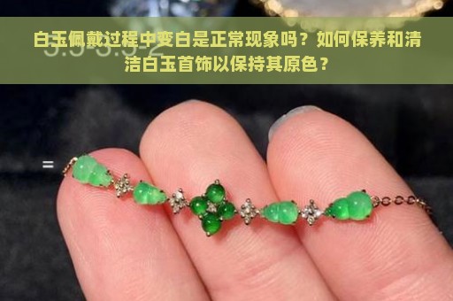 白玉佩戴过程中变白是正常现象吗？如何保养和清洁白玉首饰以保持其原色？