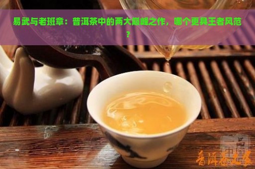 易武与老班章：普洱茶中的两大巅峰之作，哪个更具王者风范？