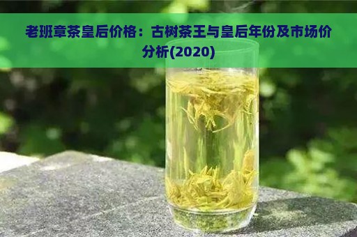 老班章茶皇后价格：古树茶王与皇后年份及市场价分析(2020)