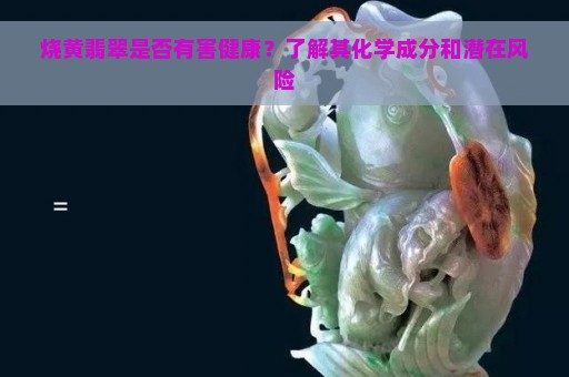 烧黄翡翠是否有害健康？了解其化学成分和潜在风险