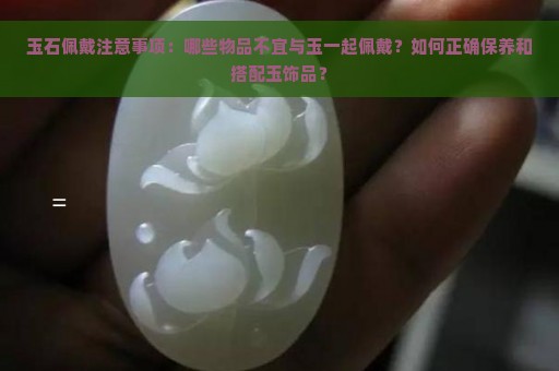 玉石佩戴注意事项：哪些物品不宜与玉一起佩戴？如何正确保养和搭配玉饰品？