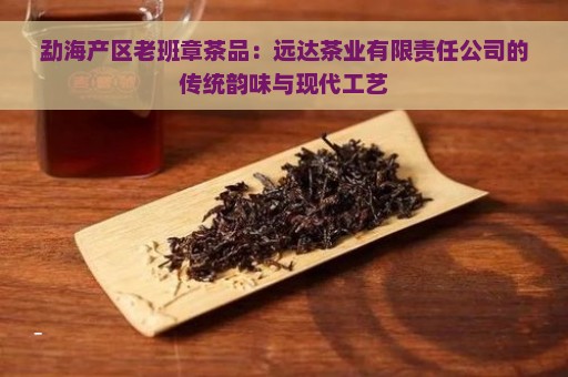 勐海产区老班章茶品：远达茶业有限责任公司的传统韵味与现代工艺