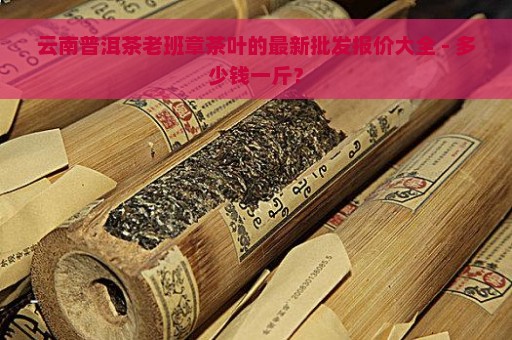 云南普洱茶老班章茶叶的最新批发报价大全 - 多少钱一斤？