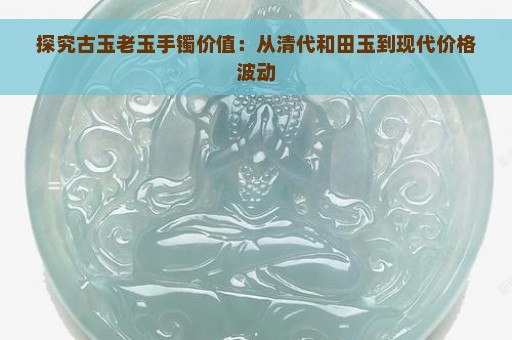 探究古玉老玉手镯价值：从清代和田玉到现代价格波动