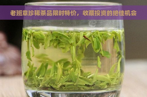 老班章珍稀茶品限时特价，收藏投资的绝佳机会