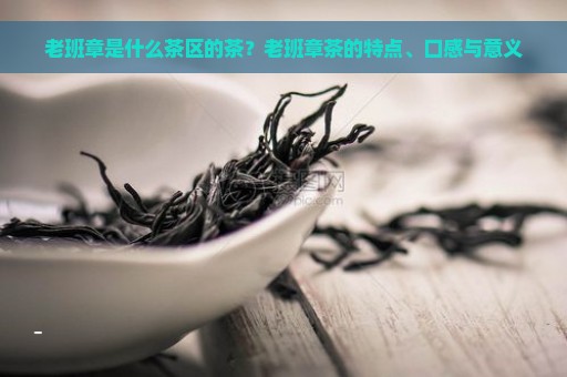 老班章是什么茶区的茶？老班章茶的特点、口感与意义