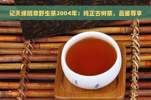 记天缘班章野生茶2004年：纯正古树茶，品鉴尊享