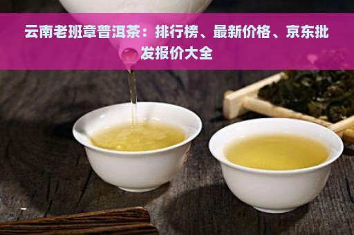 云南老班章普洱茶：排行榜、最新价格、京东批发报价大全