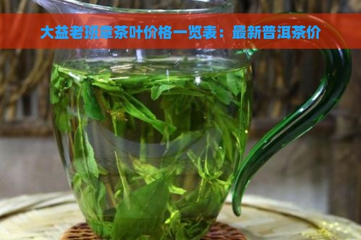 大益老班章茶叶价格一览表：最新普洱茶价