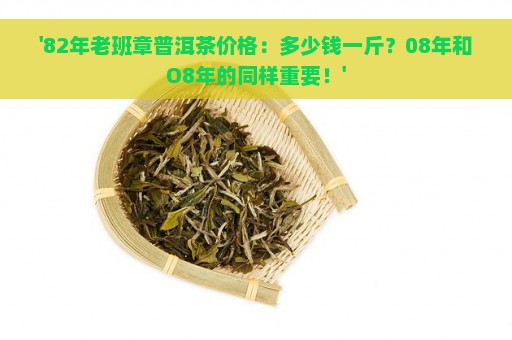 '82年老班章普洱茶价格：多少钱一斤？08年和O8年的同样重要！'