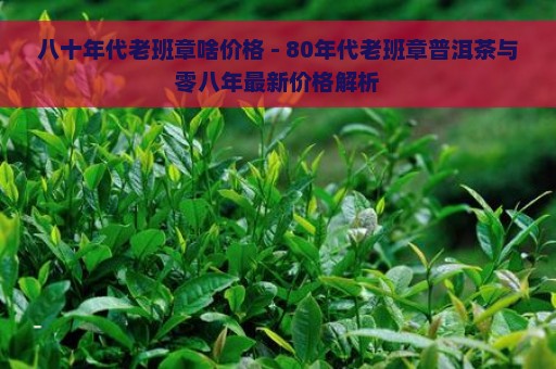 八十年代老班章啥价格 - 80年代老班章普洱茶与零八年最新价格解析