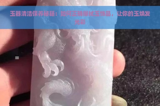 玉器清洁保养秘籍：如何正确擦拭玉饰品，让你的玉焕发光彩