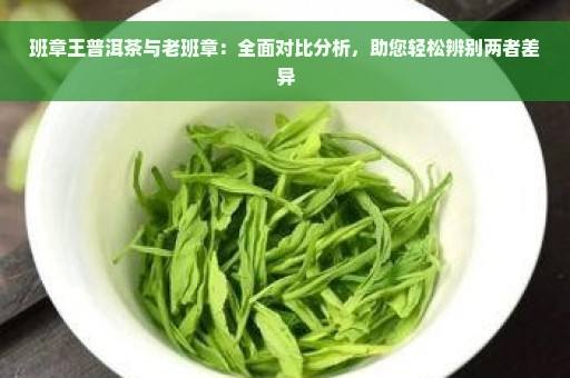 班章王普洱茶与老班章：全面对比分析，助您轻松辨别两者差异