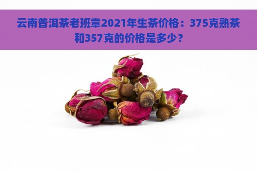 云南普洱茶老班章2021年生茶价格：375克熟茶和357克的价格是多少？