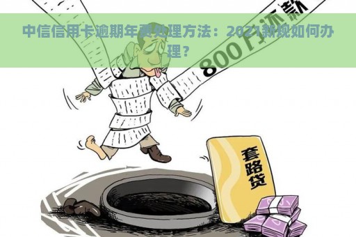 中信信用卡逾期年费处理方法：2021新规如何办理？