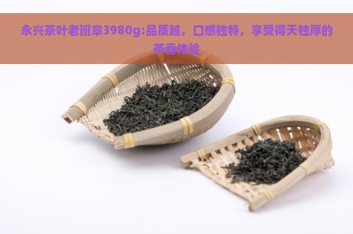 永兴茶叶老班章3980g:品质越，口感独特，享受得天独厚的茶香体验