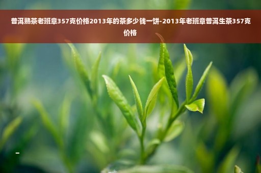 普洱熟茶老班章357克价格2013年的茶多少钱一饼-2013年老班章普洱生茶357克价格