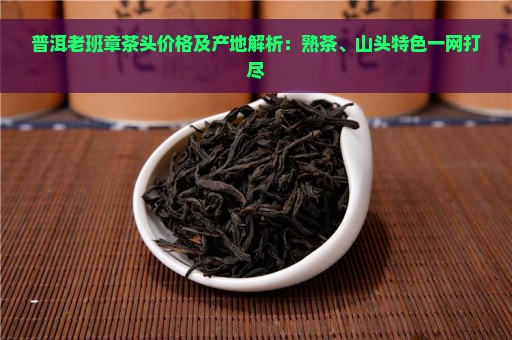 普洱老班章茶头价格及产地解析：熟茶、山头特色一网打尽